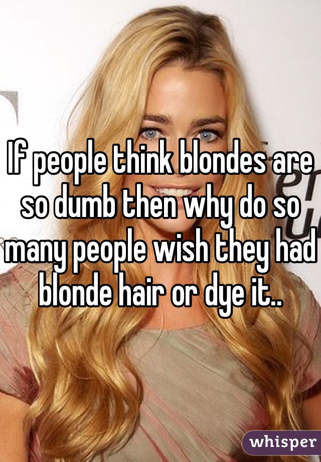 If people think blondes are so dumb then why do so many people wish they had blonde hair or dye it..