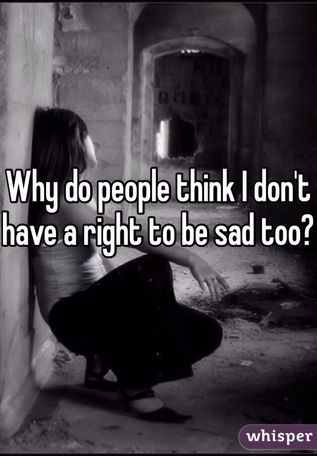 Why do people think I don't have a right to be sad too?