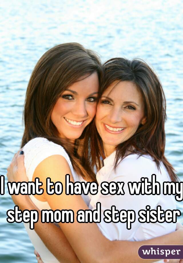 I want to have sex with my step mom and step sister