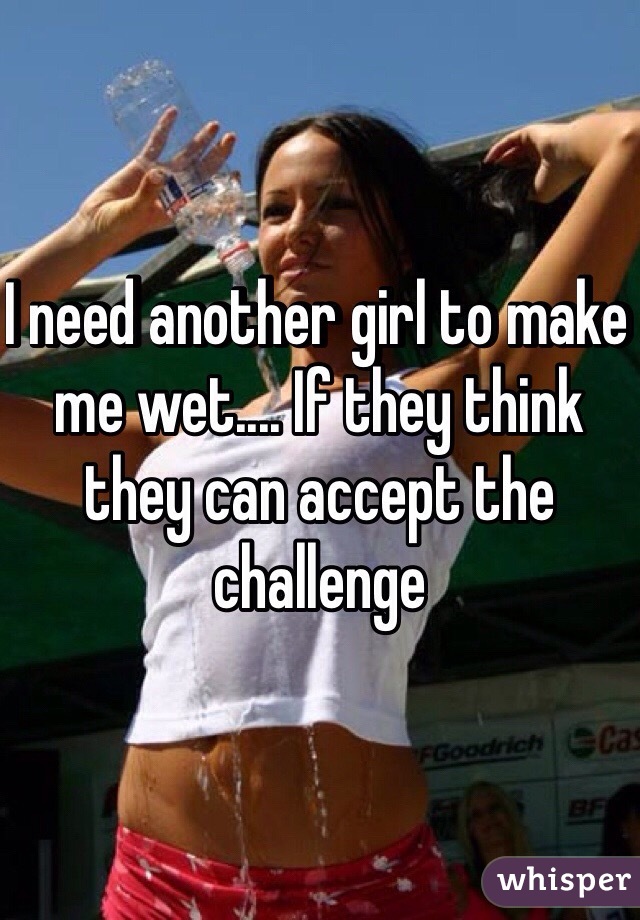 I need another girl to make me wet.... If they think they can accept the challenge 