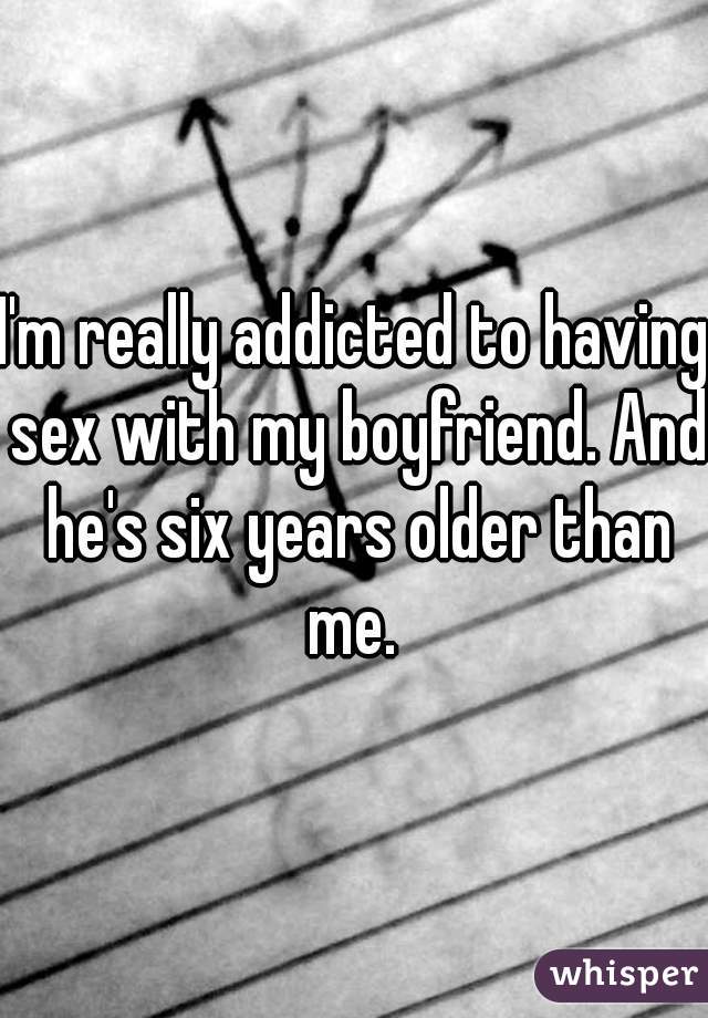 I'm really addicted to having sex with my boyfriend. And he's six years older than me. 