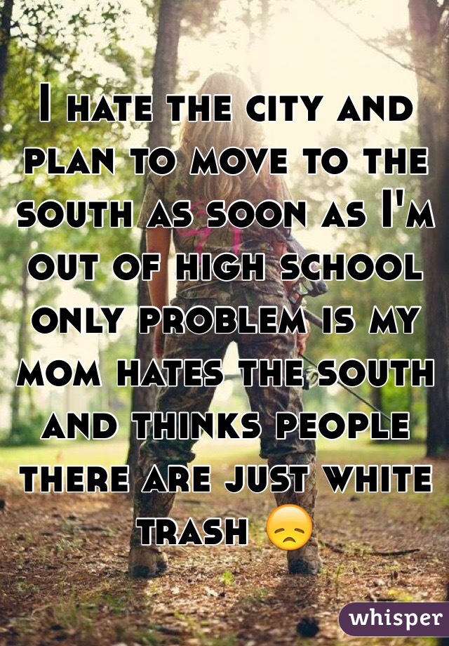 I hate the city and plan to move to the south as soon as I'm out of high school only problem is my mom hates the south and thinks people there are just white trash 😞