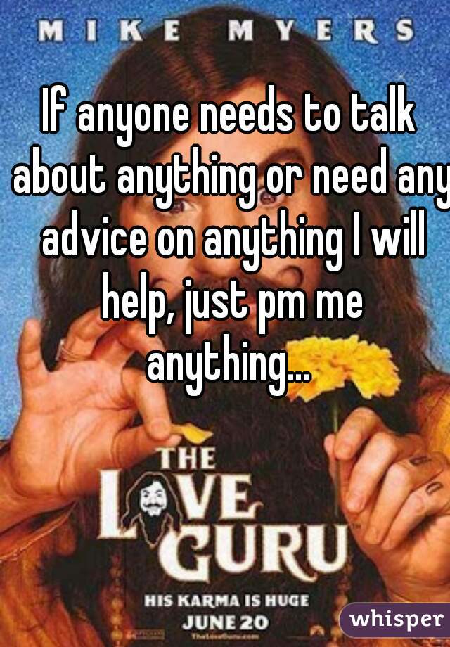 If anyone needs to talk about anything or need any advice on anything I will help, just pm me

anything...