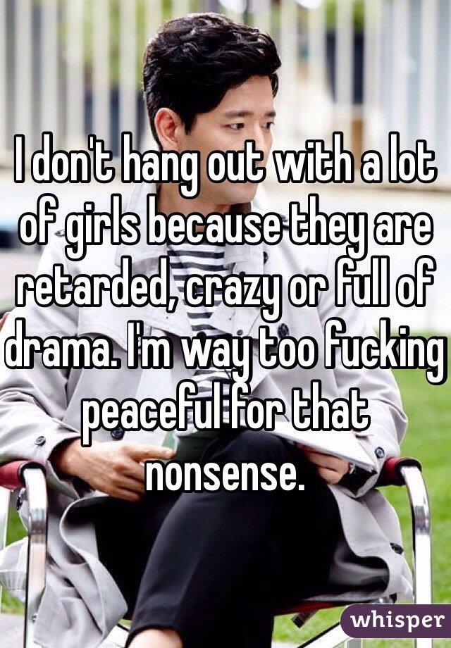 I don't hang out with a lot of girls because they are retarded, crazy or full of drama. I'm way too fucking peaceful for that nonsense. 