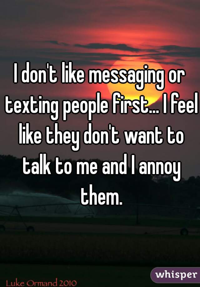 I don't like messaging or texting people first... I feel like they don't want to talk to me and I annoy them.