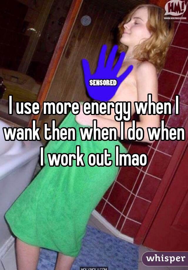 I use more energy when I wank then when I do when I work out lmao