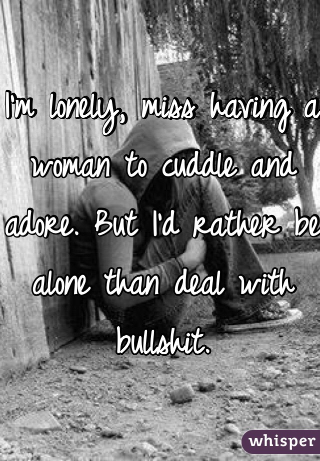 I'm lonely, miss having a woman to cuddle and adore. But I'd rather be alone than deal with bullshit.