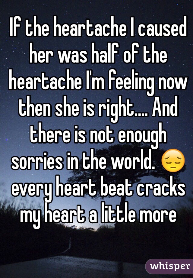 If the heartache I caused her was half of the heartache I'm feeling now then she is right.... And there is not enough sorries in the world. 😔 every heart beat cracks my heart a little more