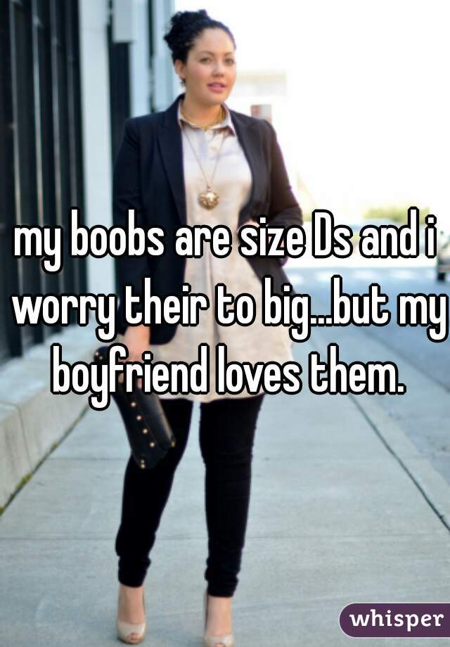 my boobs are size Ds and i worry their to big...but my boyfriend loves them.