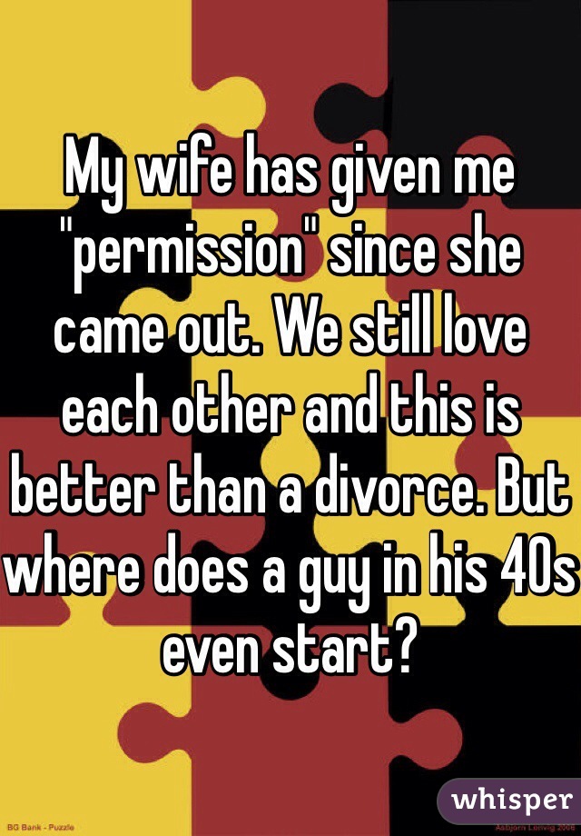 My wife has given me "permission" since she came out. We still love each other and this is better than a divorce. But where does a guy in his 40s even start?