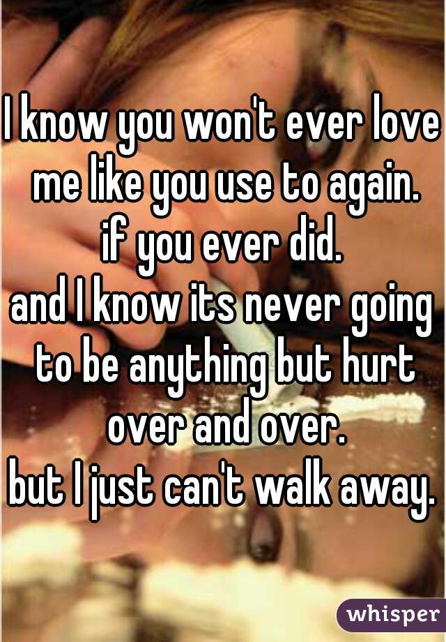 I know you won't ever love me like you use to again.
if you ever did.
and I know its never going to be anything but hurt over and over.
but I just can't walk away.