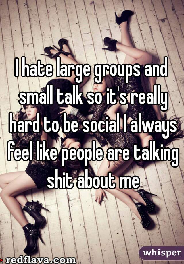 I hate large groups and small talk so it's really hard to be social I always feel like people are talking shit about me