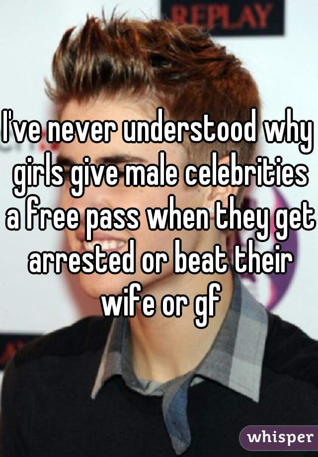 I've never understood why girls give male celebrities a free pass when they get arrested or beat their wife or gf