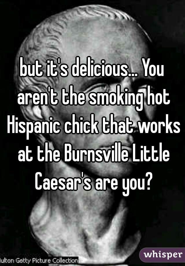 but it's delicious... You aren't the smoking hot Hispanic chick that works at the Burnsville Little Caesar's are you?