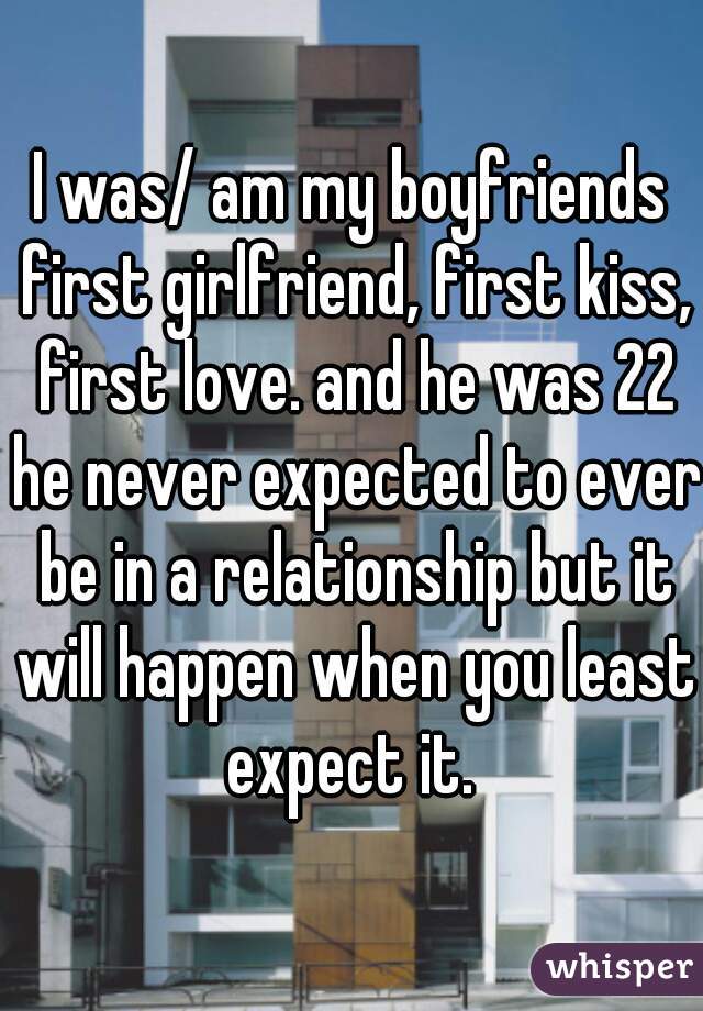 I was/ am my boyfriends first girlfriend, first kiss, first love. and he was 22 he never expected to ever be in a relationship but it will happen when you least expect it. 