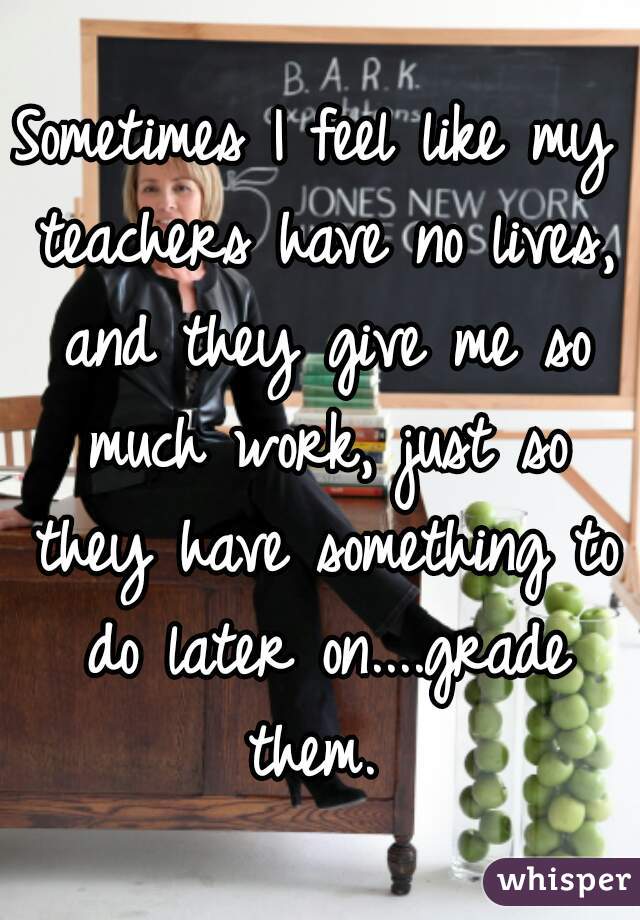 Sometimes I feel like my teachers have no lives, and they give me so much work, just so they have something to do later on....grade them. 