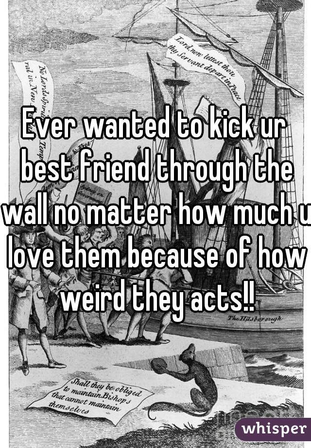 Ever wanted to kick ur best friend through the wall no matter how much u love them because of how weird they acts!!