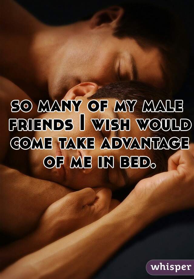 so many of my male friends I wish would come take advantage of me in bed.