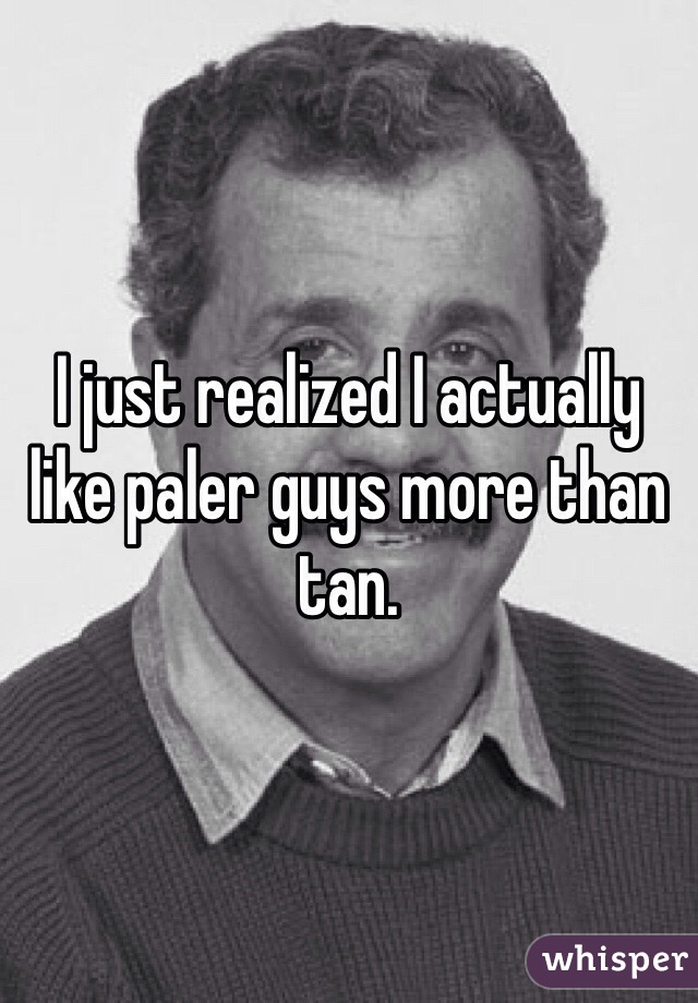 I just realized I actually like paler guys more than tan. 