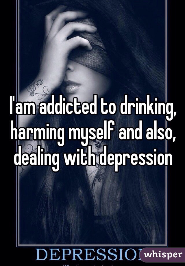 I'am addicted to drinking, harming myself and also, dealing with depression