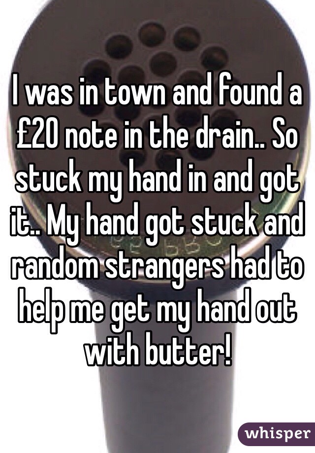 I was in town and found a £20 note in the drain.. So stuck my hand in and got it.. My hand got stuck and random strangers had to help me get my hand out with butter! 