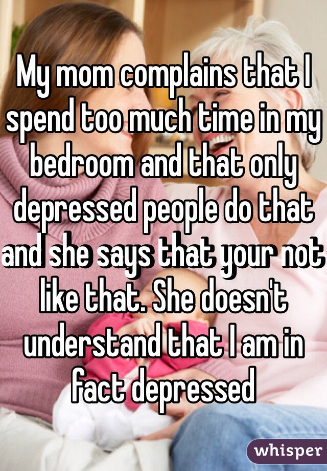 My mom complains that I spend too much time in my bedroom and that only depressed people do that and she says that your not like that. She doesn't understand that I am in fact depressed 