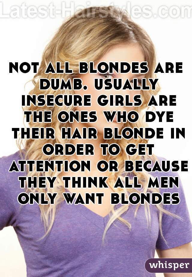 not all blondes are dumb. usually insecure girls are the ones who dye their hair blonde in order to get attention or because they think all men only want blondes