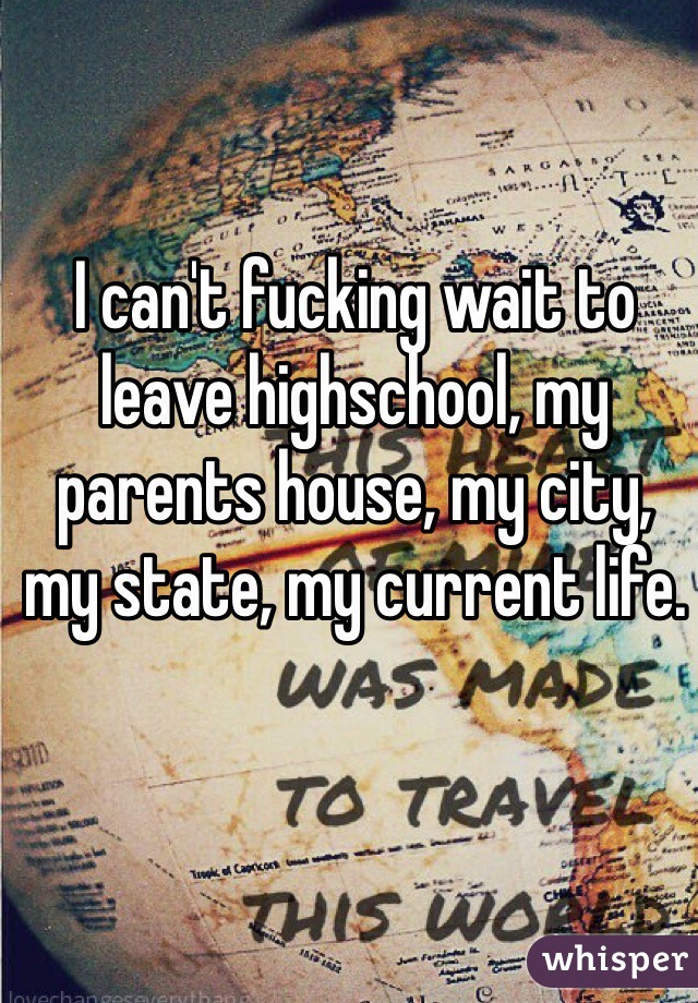 I can't fucking wait to leave highschool, my parents house, my city, my state, my current life.