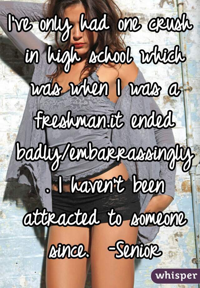 I've only had one crush in high school which was when I was a freshman.it ended badly/embarrassingly . I haven't been attracted to someone since.  -Senior