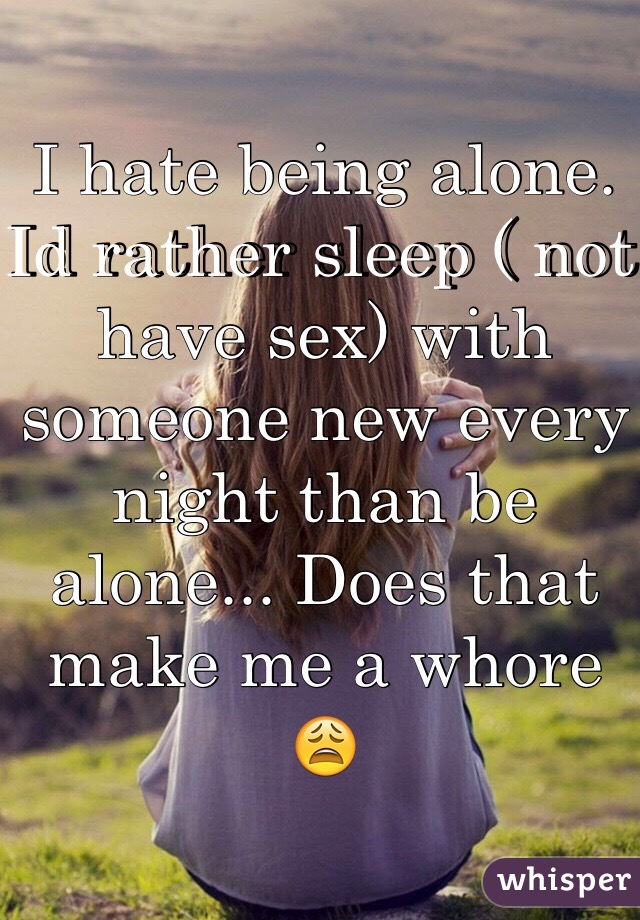 I hate being alone. Id rather sleep ( not have sex) with someone new every night than be alone... Does that make me a whore 😩