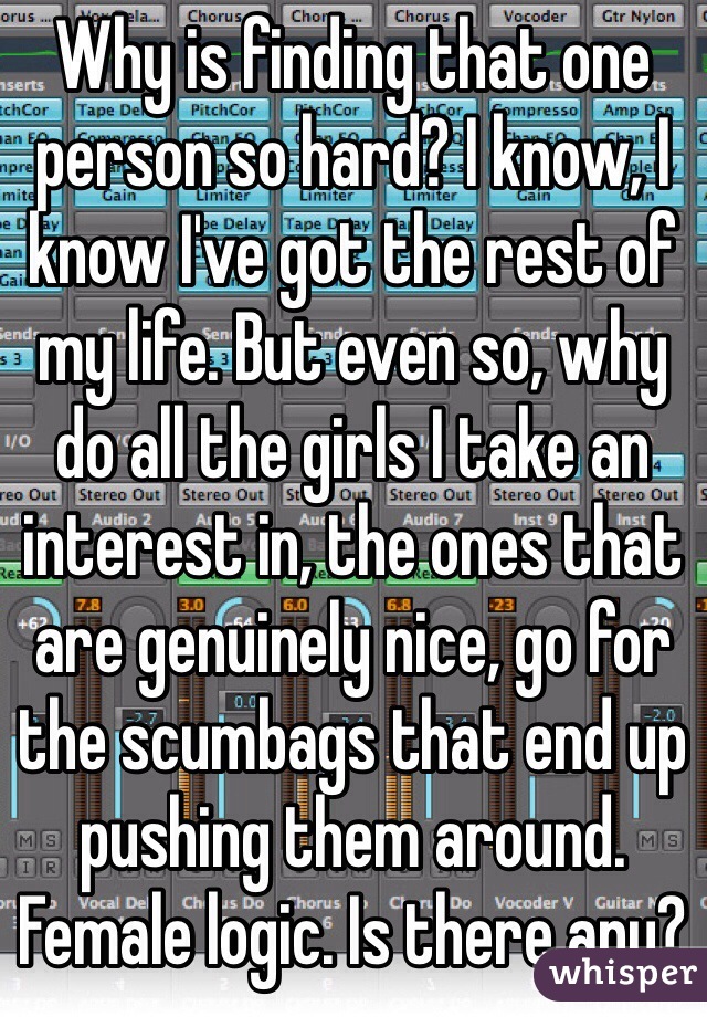 Why is finding that one person so hard? I know, I know I've got the rest of my life. But even so, why do all the girls I take an interest in, the ones that are genuinely nice, go for the scumbags that end up pushing them around. Female logic. Is there any?  