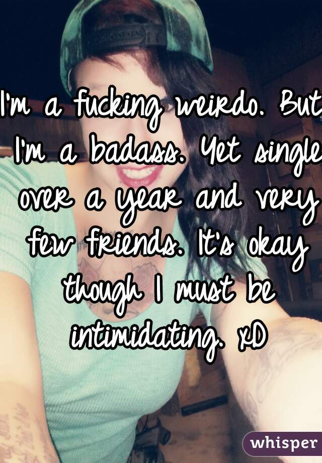 I'm a fucking weirdo. But I'm a badass. Yet single over a year and very few friends. It's okay though I must be intimidating. xD