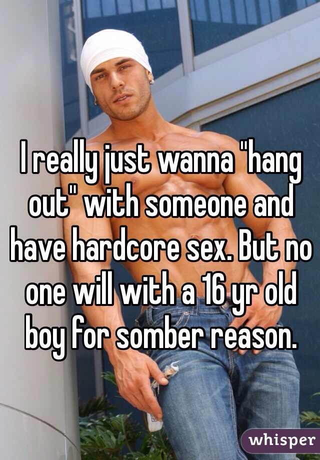 I really just wanna "hang out" with someone and have hardcore sex. But no one will with a 16 yr old boy for somber reason. 