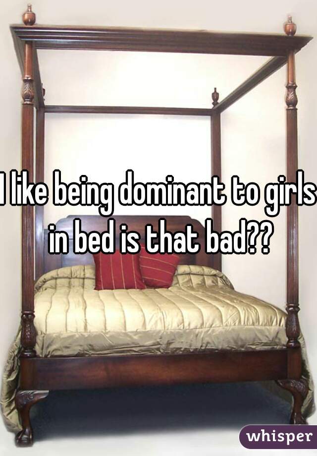 I like being dominant to girls in bed is that bad??