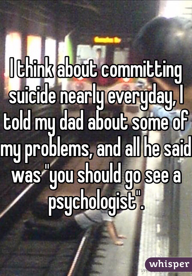 I think about committing suicide nearly everyday, I told my dad about some of my problems, and all he said was "you should go see a psychologist". 