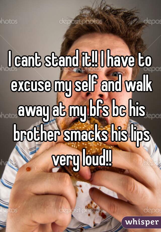 I cant stand it!! I have to excuse my self and walk away at my bfs bc his brother smacks his lips very loud!!