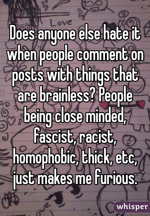 Does anyone else hate it when people comment on posts with things that are brainless? People being close minded, fascist, racist, homophobic, thick, etc, just makes me furious. 