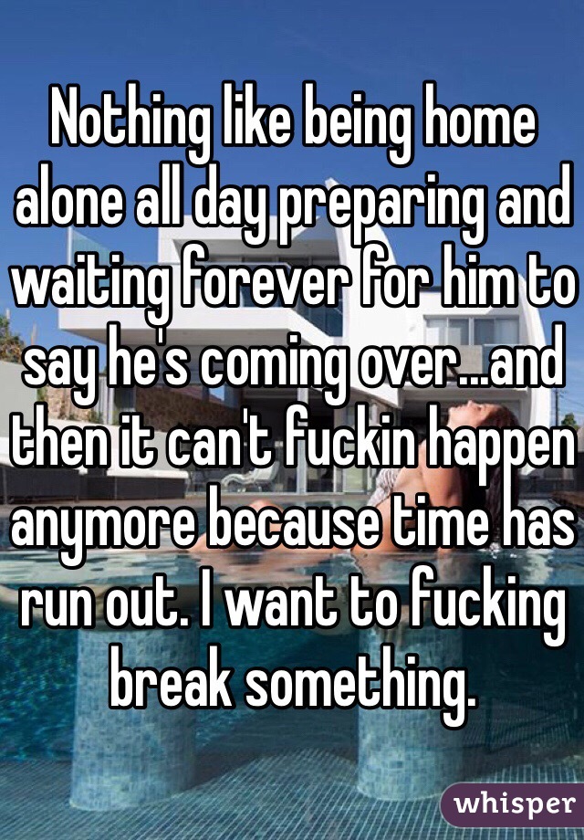 Nothing like being home alone all day preparing and waiting forever for him to say he's coming over...and then it can't fuckin happen anymore because time has run out. I want to fucking break something. 