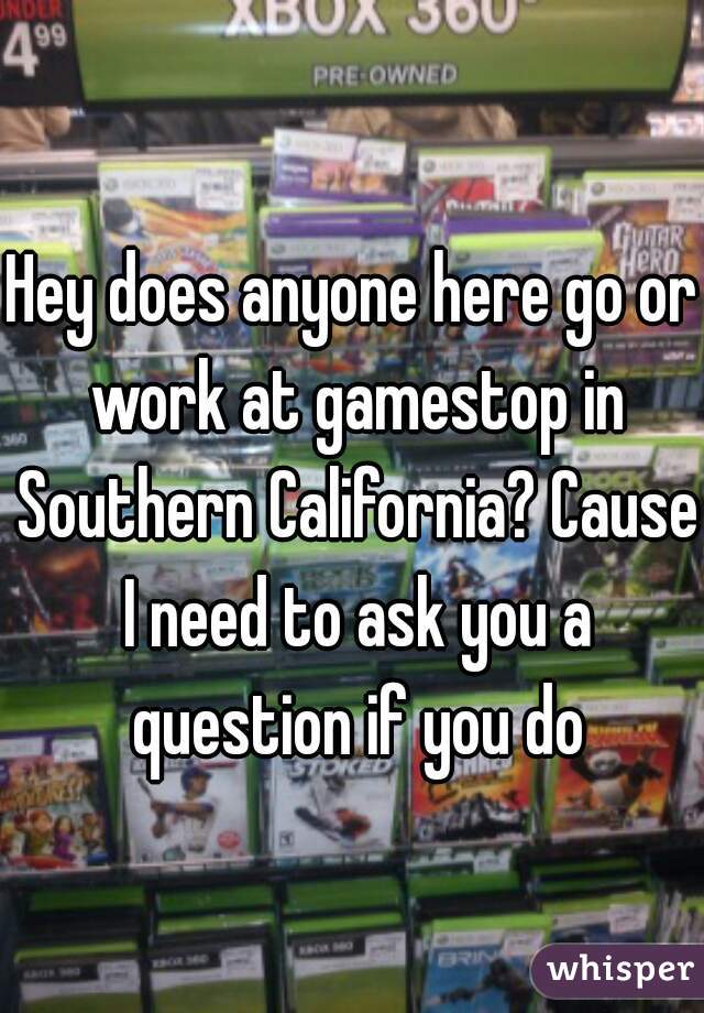 Hey does anyone here go or work at gamestop in Southern California? Cause I need to ask you a question if you do