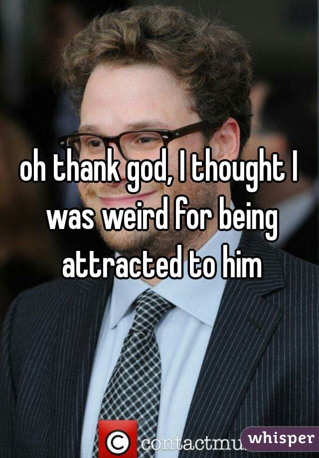 oh thank god, I thought I was weird for being attracted to him