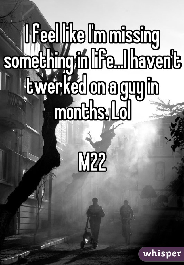 I feel like I'm missing something in life...I haven't twerked on a guy in months. Lol

M22