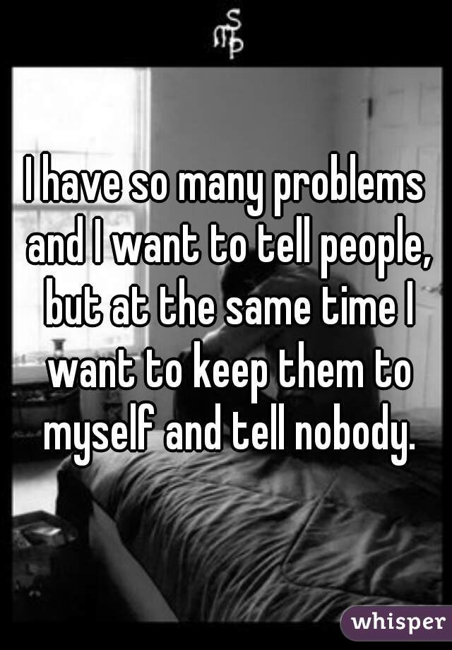 I have so many problems and I want to tell people, but at the same time I want to keep them to myself and tell nobody.