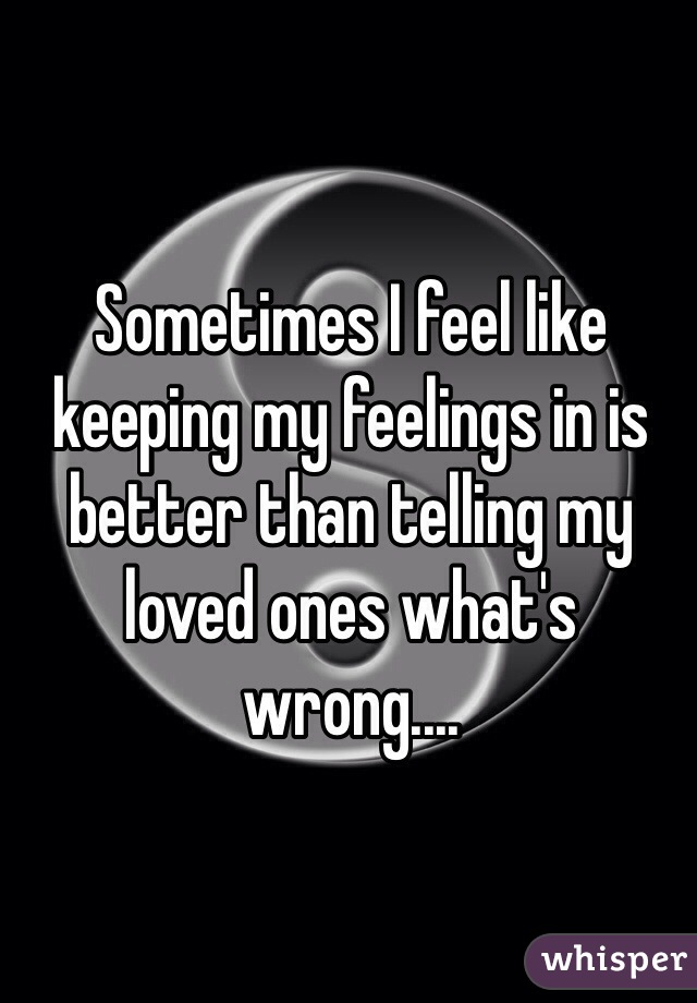 Sometimes I feel like keeping my feelings in is better than telling my loved ones what's wrong.... 