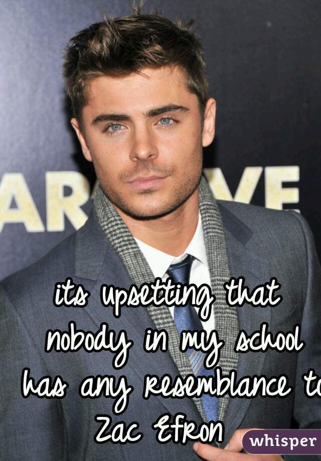 its upsetting that nobody in my school has any resemblance to Zac Efron  