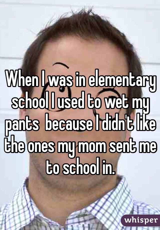 When I was in elementary school I used to wet my pants  because I didn't like the ones my mom sent me to school in.