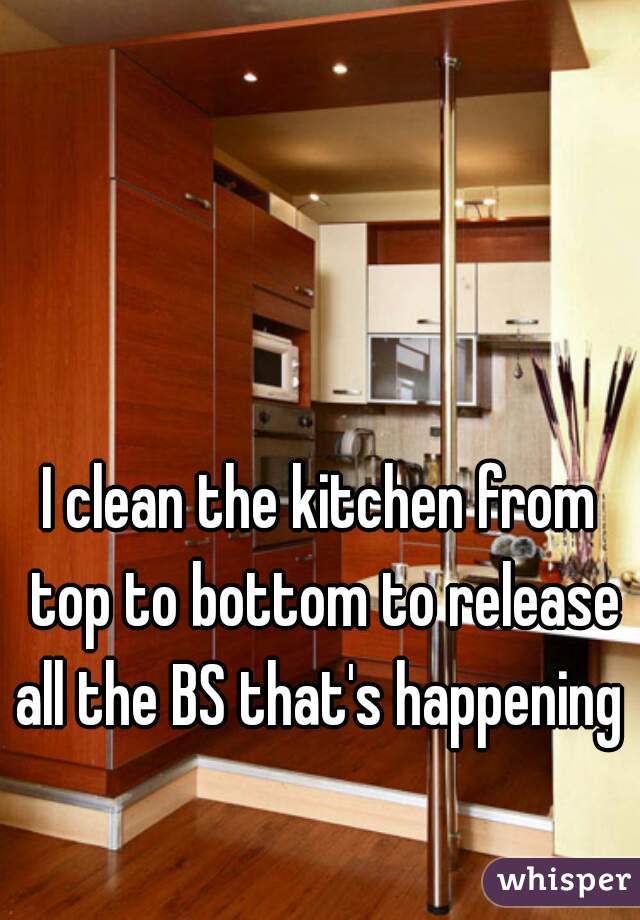 I clean the kitchen from top to bottom to release all the BS that's happening 