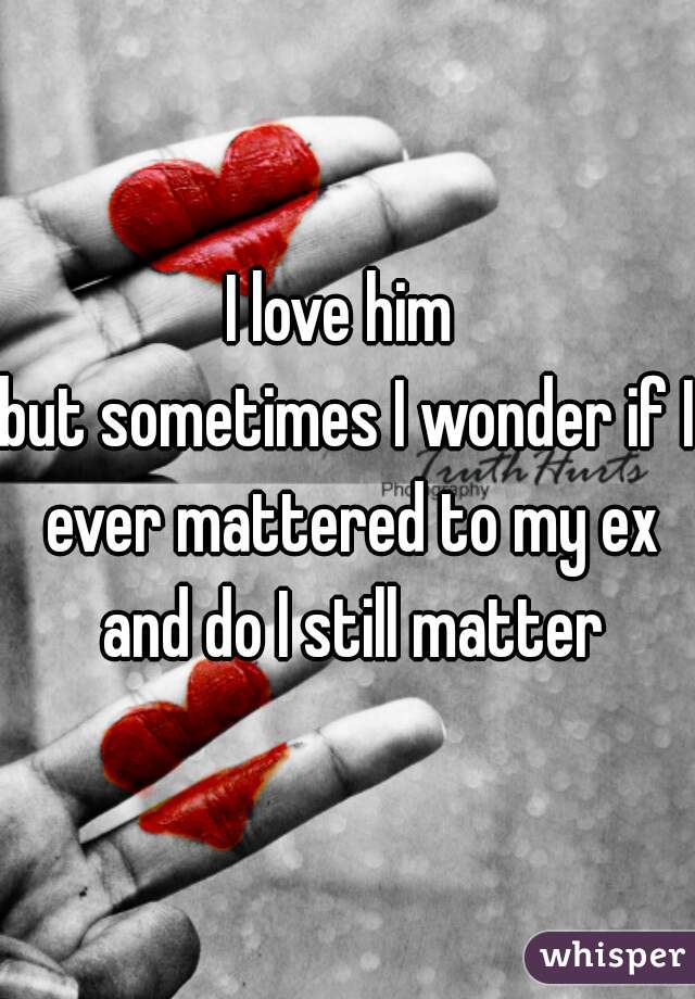 I love him 
but sometimes I wonder if I ever mattered to my ex and do I still matter