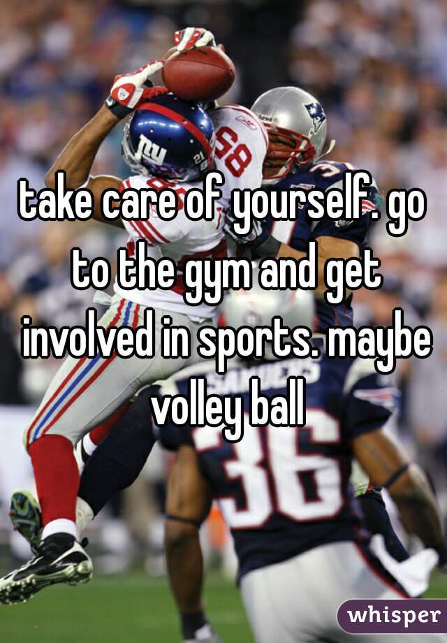 take care of yourself. go to the gym and get involved in sports. maybe volley ball