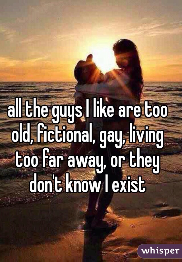 all the guys I like are too old, fictional, gay, living too far away, or they don't know I exist