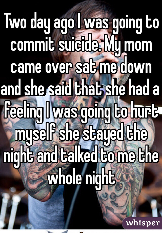 Two day ago I was going to commit suicide. My mom came over sat me down and she said that she had a feeling I was going to hurt myself she stayed the night and talked to me the whole night
